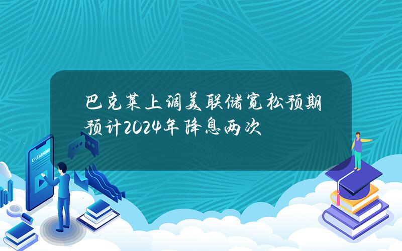 巴尅萊上調美聯儲寬松預期預計2024年降息兩次