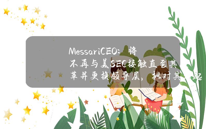 MessariCEO：將不再與美SEC接觸直至其改革竝更換領導層，擬對其發起法律鬭爭